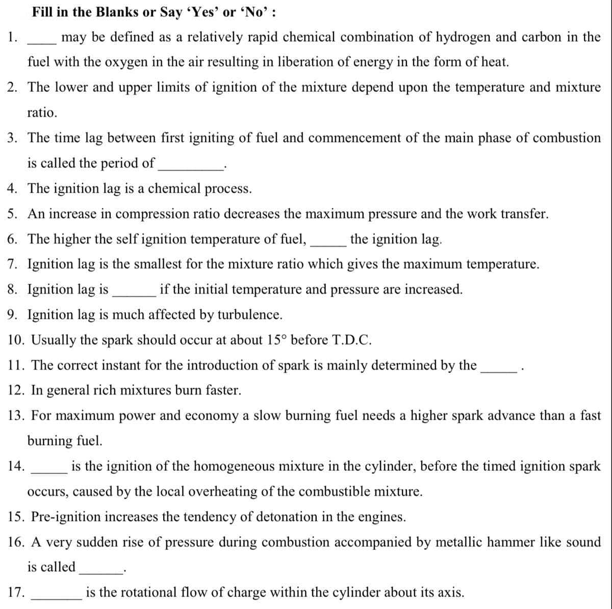 Fill in the Blanks or Say Yes' or 'No' :
1.
may be defined as a relatively rapid chemical combination of hydrogen and carbon in the
fuel with the oxygen in the air resulting in liberation of energy in the form of heat.
2. The lower and upper limits of ignition of the mixture depend upon the temperature and mixture
ratio.
3. The time lag between first igniting of fuel and commencement of the main phase of combustion
is called the period of
4. The ignition lag
a chemical process.
5. An increase in compression ratio decreases the maximum pressure and the work transfer.
6. The higher the self ignition temperature of fuel,
the ignition lag.
7. Ignition lag is the smallest for the mixture ratio which gives the maximum temperature.
8. Ignition lag is
if the initial temperature and pressure are increased.
9. Ignition lag is much affected by turbulence.
10. Usually the spark should occur at about 15° before T.D.C.
11. The correct instant for the introduction of spark is mainly determined by the
12. In general rich mixtures burn faster.
13. For maximum power and economy a slow burning fuel needs a higher spark advance than a fast
burning fuel.
14.
is the ignition of the homogeneous mixture in the cylinder, before the timed ignition spark
occurs, caused by the local overheating of the combustible mixture.
15. Pre-ignition increases the tendency of detonation in the engines.
16. A very sudden rise of pressure during combustion accompanied by metallic hammer like sound
is called
17.
is the rotational flow of charge within the cylinder about its axis.
