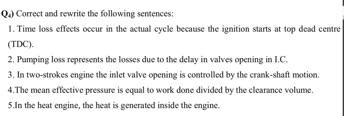 Q4) Correct and rewrite the following sentences:
1. Time loss effects occur in the actual cycle because the ignition starts at top dead centre
(TDC).
2. Pumping loss represents the losses due to the delay in valves opening in I.C.
3. In two-strokes engine the inlet valve opening is controlled by the crank-shaft motion.
4.The mean effective pressure is equal to work done divided by the clearance volume.
5.In the heat engine, the heat is generated inside the engine.
