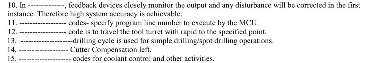 10. In
feedback devices closely monitor the output and any disturbance will be corrected in the first
instance. Therefore high system accuracy is achievable.
codes- specify program line number to execute by the MCU.
code is to travel the tool turret with rapid to the specified point.
--drilling cycle is used for simple drilling/spot drilling operations.
Cutter Compensation left.
codes for coolant control and other activities.
1.
12.
13.
14.
15.
