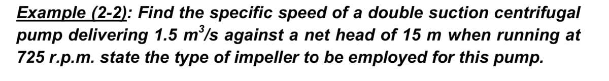 Example (2-2): Find the specific speed of a double suction centrifugal
pump delivering 1.5 m/s against a net head of 15 m when running at
725 r.p.m. state the type of impeller to be employed for this pump.
