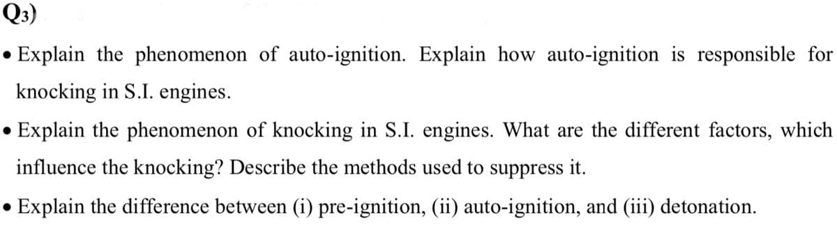 Q3)
Explain the phenomenon of auto-ignition. Explain how auto-ignition is responsible for
knocking in S.I. engines.
Explain the phenomenon of knocking in S.I. engines. What are the different factors, which
influence the knocking? Describe the methods used to suppress it.
Explain the difference between (i) pre-ignition, (ii) auto-ignition, and (iii) detonation.
