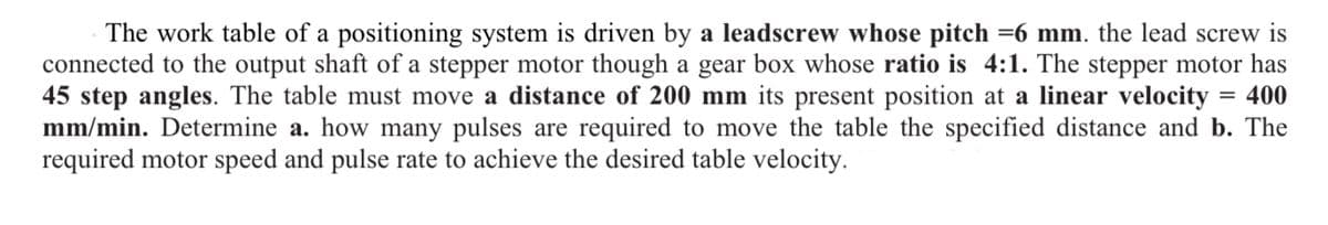 The work table of a positioning system is driven by a leadscrew whose pitch =6 mm. the lead screw is
connected to the output shaft of a stepper motor though a gear box whose ratio is 4:1. The stepper motor has
45 step angles. The table must move a distance of 200 mm its present position at a linear velocity = 400
mm/min. Determine a. how many pulses are required to move the table the specified distance and b. The
required motor speed and pulse rate to achieve the desired table velocity.
