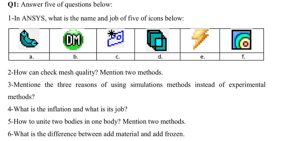 Q1: Answer five of questions below:
1-In ANSYS, what is the name and job of five of icons below:
OM
а.
b.
С.
d.
е.
f.
2-How can check mesh quality? Mention two methods.
3-Mentione the three reasons of using simulations methods instead of experimental
methods?
4-What is the inflation and what is its job?
5-How to unite two bodies in one body? Mention two methods.
6-What is the difference between add material and add frozen.
