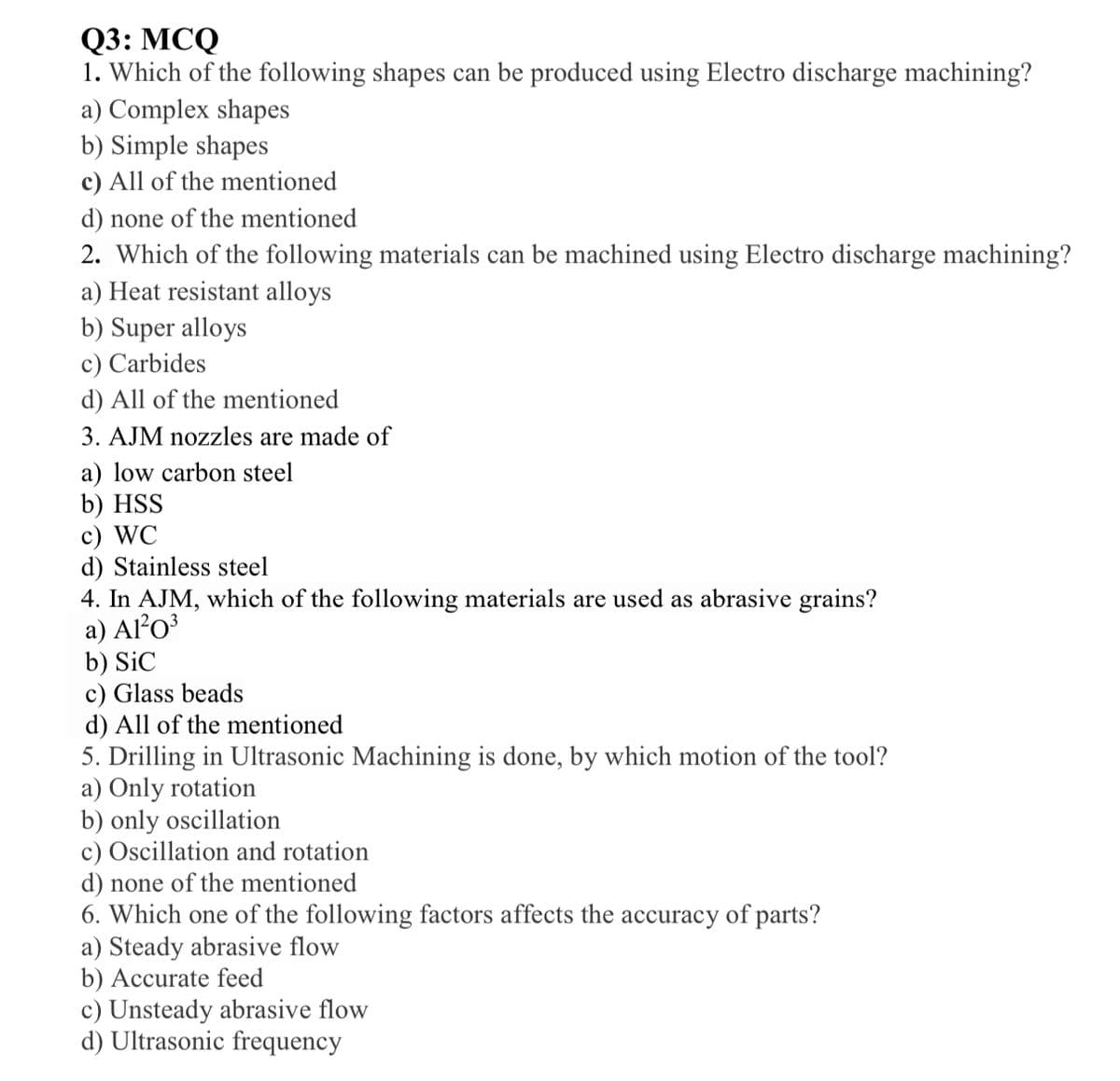 Q3: МСQ
1. Which of the following shapes can be produced using Electro discharge machining?
a) Complex shapes
b) Simple shapes
c) All of the mentioned
d) none of the mentioned
2. Which of the following materials can be machined using Electro discharge machining?
a) Heat resistant alloys
b) Super alloys
c) Carbides
d) All of the mentioned
3. AJM nozzles are made of
a) low carbon steel
b) HSS
c) WC
d) Stainless steel
4. In AJM, which of the following materials are used as abrasive grains?
a) AlO³
b) SiC
c) Glass beads
d) All of the mentioned
5. Drilling in Ultrasonic Machining is done, by which motion of the tool?
a) Only rotation
b) only oscillation
c) Oscillation and rotation
d) none of the mentioned
6. Which one of the following factors affects the accuracy of parts?
a) Steady abrasive flow
b) Accurate feed
c) Unsteady abrasive flow
d) Ultrasonic frequency
