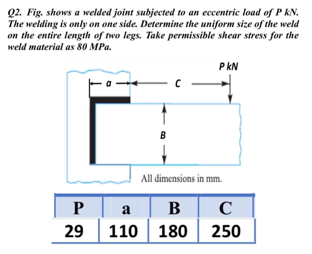 Q2. Fig. shows a welded joint subjected to an eccentric load of P kN.
The welding is only on one side. Determine the uniform size of the weld
on the entire length of two legs. Take permissible shear stress for the
weld material as 80 MPa.
P kN
B
All dimensions in mm.
a
В
C
29 | 110 | 180 | 250

