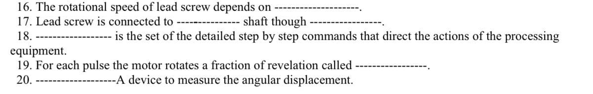 16. The rotational speed of lead screw depends on
shaft though
17. Lead screw is connected to
18.
is the set of the detailed step by step commands that direct the actions of the processing
equipment.
19. For each pulse the motor rotates a fraction of revelation called
20.
---A device to measure the angular displacement.
