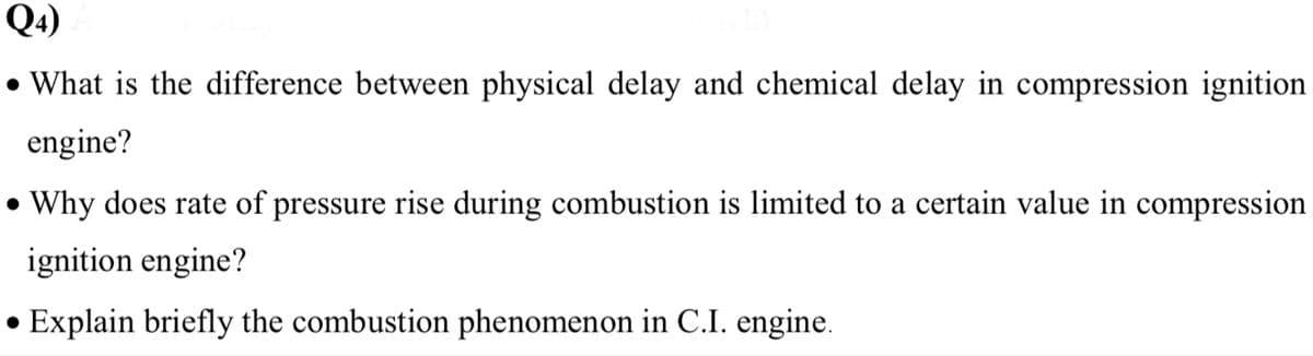 Q4)
• What is the difference between physical delay and chemical delay in compression ignition
engine?
• Why does rate of pressure rise during combustion is limited to a certain value in compression
ignition engine?
Explain briefly the combustion phenomenon in C.I. engine.
