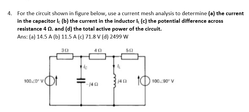 4. For the circuit shown in figure below, use a current mesh analysis to determine (a) the current
in the capacitor lc (b) the current in the inductor I (c) the potential difference across
resistance 4 N. and (d) the total active power of the circuit.
Ans: (a) 14.5 A (b) 11.5 A (c) 71.8 V (d) 2499 W
30
512
10020 V
IO
10090 V
