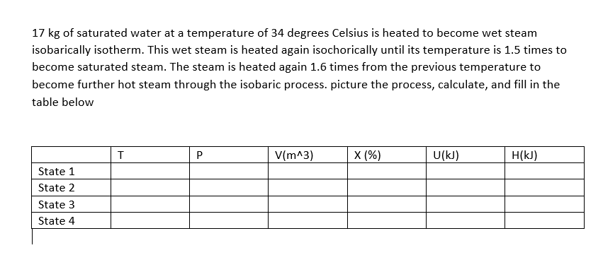 17 kg of saturated water at a temperature of 34 degrees Celsius is heated to become wet steam
isobarically isotherm. This wet steam is heated again isochorically until its temperature is 1.5 times to
become saturated steam. The steam is heated again 1.6 times from the previous temperature to
become further hot steam through the isobaric process. picture the process, calculate, and fill in the
table below
T
V(m^3)
X (%)
U(kJ)
H(kJ)
State 1
State 2
State 3
State 4
