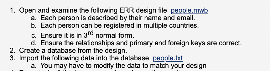 1. Open and examine the following ERR design file people.mwb
a. Each person is described by their name and email.
b. Each person can be registered in multiple countries.
c. Ensure it is in 3rd normal form.
d. Ensure the relationships and primary and foreign keys are correct.
2. Create a database from the design.
3. Import the following data into the database people.txt
a. You may have to modify the data to match your design
