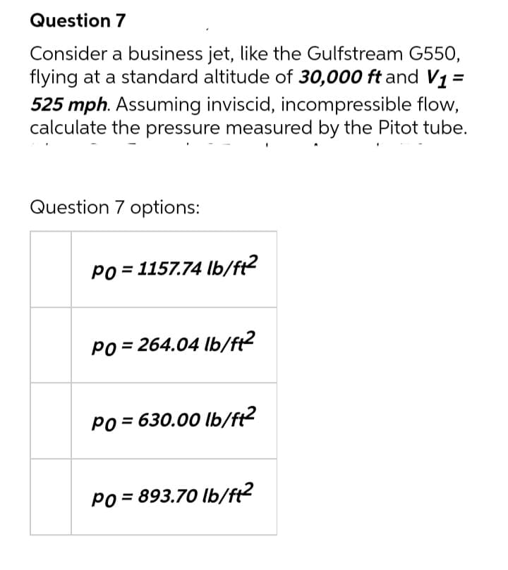 Question 7
Consider a business jet, like the Gulfstream G550,
flying at a standard altitude of 30,000 ft and V1 =
525 mph. Assuming inviscid, incompressible flow,
calculate the pressure measured by the Pitot tube.
Question 7 options:
Po = 1157.74 lb/ft?
Po = 264.04 lb/f2
PO = 630.00 lb/ft?
PO = 893.70 lb/ft?
