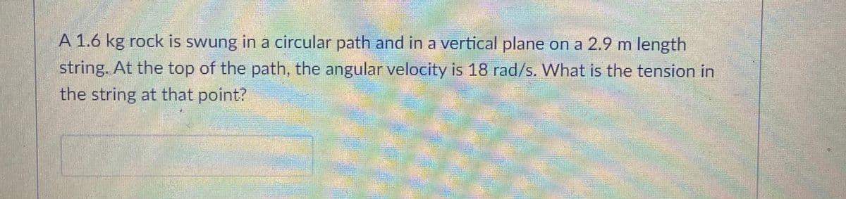 A 1.6 kg rock is swung in a circular path and in a vertical plane on a 2.9 m length
string. At the top of the path, the angular velocity is 18 rad/s. What is the tension in
the string at that point?
