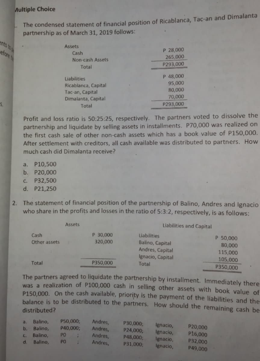 Multiple Choice
The condensed statement of financial position of Ricablanca, Tac-an and Dimalanta
partnership as of March 31, 2019 follows:
ents to
P 28,000
265,000
P293,000
Assets
efore t
Cash
Non-cash Assets
Total
P 48,000
Liabilities
95,000
80,000
Ricablanca, Capital
Tac-an, Capital
Dimalanta, Capital
Total
70,000
P293,000
S.
Profit and loss ratio is 50:25:25, respectively. The partners voted to dissolve the
partnership and liquidate by selling assets in installments. P70,000 was realized on
the first cash sale of other non-cash assets which has a book value of P150,000.
After settlement with creditors, all cash available was distributed to partners. How
much cash did Dimalanta receive?
P10,500
b. P20,000
a.
C. P32,500
d. P21,250
2. The statement of financial position of the partnership of Balino, Andres and Ignacio
who share in the profits and losses in the ratio of 5:3:2, respectively, is as follows:
Assets
Liabilities and Capital
P 30,000
Liabilities
Balino, Capital
Andres, Capital
Ignacio, Capital
Cash
P 50,000
320,000
80,000
115,000
105,000
P350,000
Other assets
Total
P350,000
Total
The partners agreed to liquidate the partnership by installment. Immediately there
was a realization of P100,000 cash in selling other assets with book value of
P150.000. On the cash available, priority is the payment of the liabilities and the
balance is to be distributed to the partners. How should the remaining cash be
distributed?
P50,000;
P40,0003;
Andres,
Andres,
P30,000;
P24,000;
P48,000;
P31,000;
Balino,
Ignacio,
Ignacio,
Ignacio,
Ignacio,
a.
P20,000
Balino,
Balino,
b.
P16,000
PO
Andres,
C.
P32,000
P49,000
d.
Balino,
PO
Andres,
