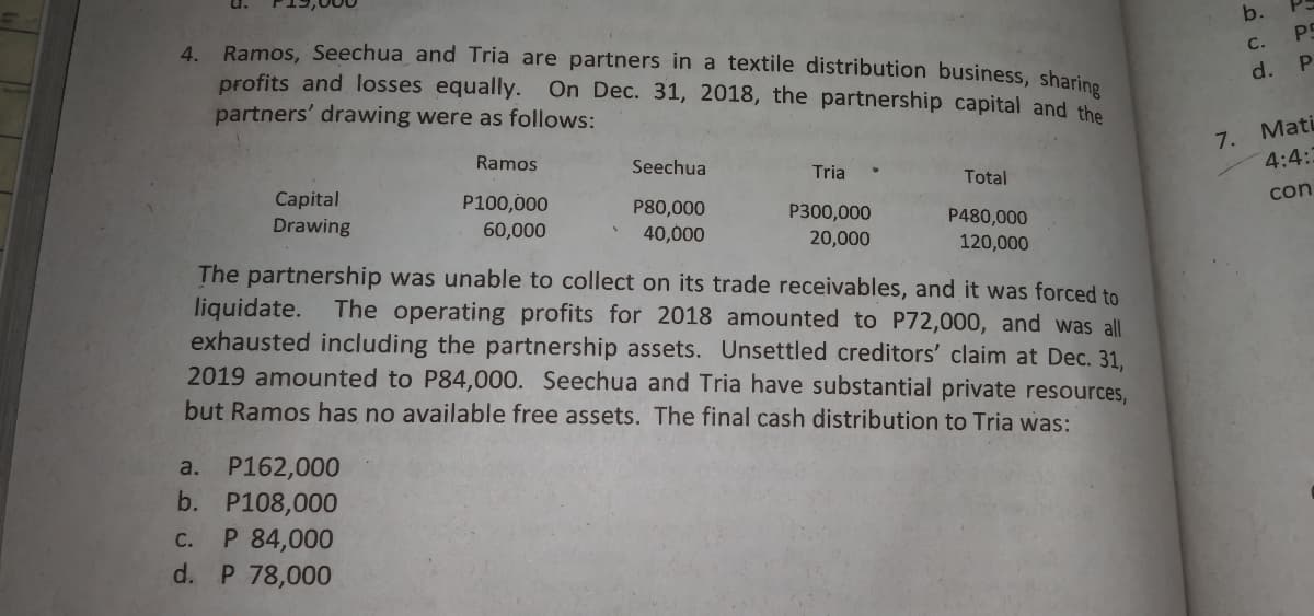 b.
PS
4. Ramos, Seechua and Tria are partners in a textile distribution business, sharine
с.
d. P
profits and losses equally.
partners' drawing were as follows:
On Dec. 31, 2018, the partnership capital and the
Mati
7.
4:4:3
Ramos
Seechua
Tria
Total
Capital
con
P100,000
60,000
P80,000
P300,000
P480,000
120,000
Drawing
40,000
20,000
The partnership was unable to collect on its trade receivables, and it was forced to
liquidate.
exhausted including the partnership assets. Unsettled creditors' claim at Dec. 31,
2019 amounted to P84,000. Seechua and Tria have substantial private resources,
but Ramos has no available free assets. The final cash distribution to Tria was:
The operating profits for 2018 amounted to P72,000, and was all
a. P162,000
b. P108,000
P 84,000
d. P 78,000
с.
