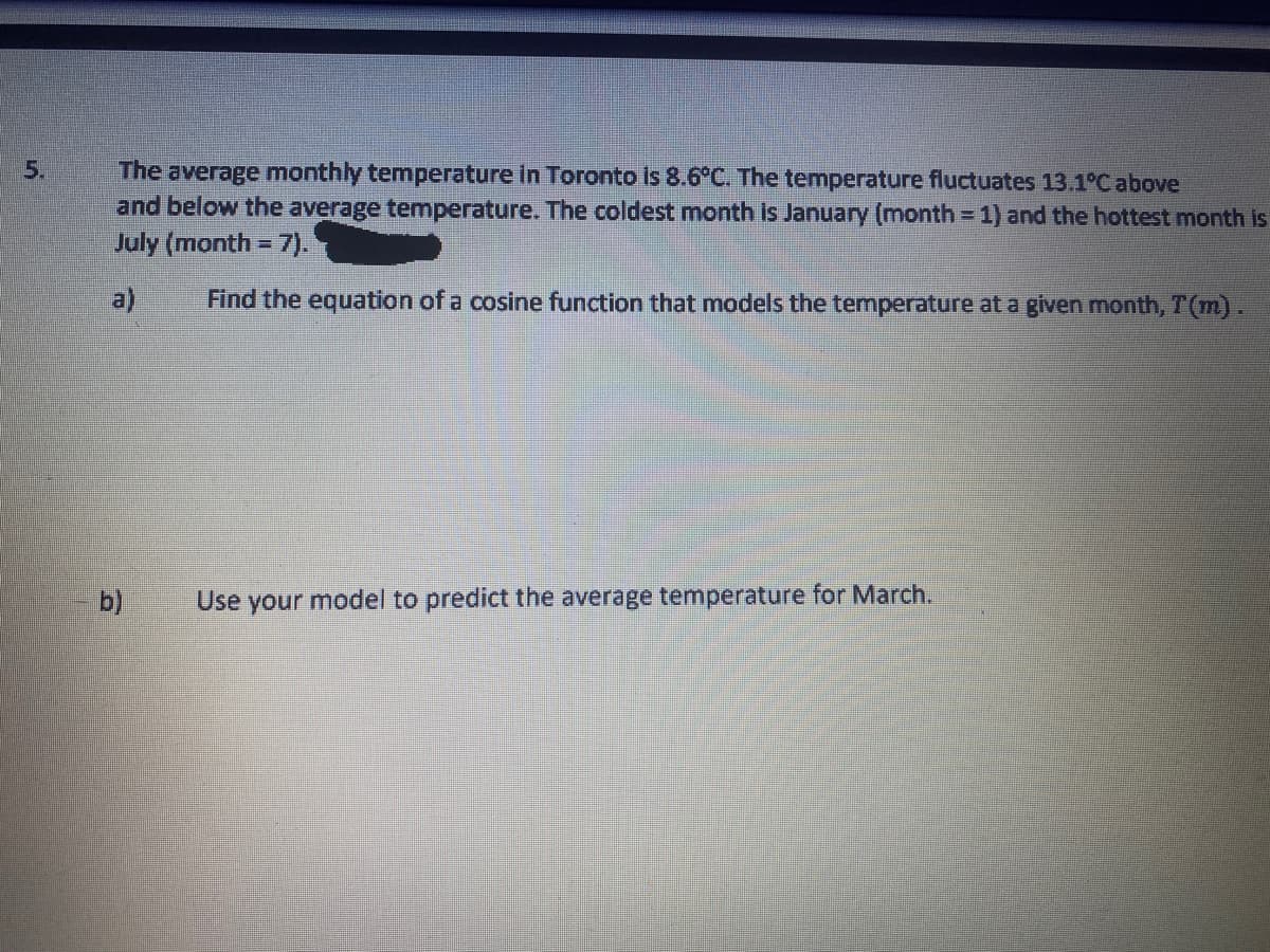 5.
The average monthly temperature in Toronto is 8.6°C. The temperature fluctuates 13.1°C above
and below the average temperature. The coldest month is January (month = 1) and the hottest month is
July (month = 7).
%3D
a)
Find the equation of a cosine function that models the temperature at a given month, T(m).
b)
Use your model to predict the average temperature for March.
