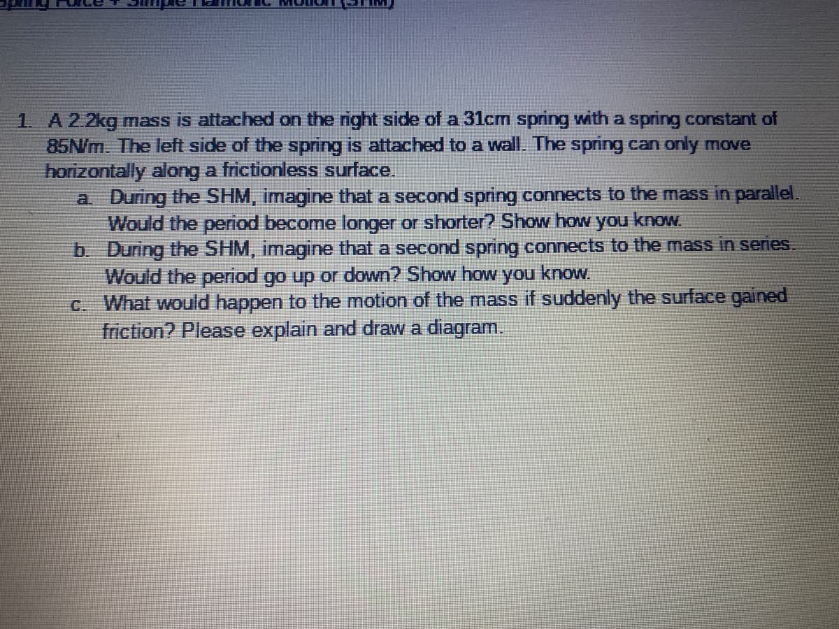 1. A 2.2kg mass is attached on the right side of a 31cm spring with a spring constant of
85N/m. The left side of the spring is attached to a wall. The spring can only move
horizontally along a frictionlesS surface.
a During the SHM, imagine that a second spring connects to the mass in parallel.
Would the period become longer or shorter? Show how you know.
b. During the SHM, imagine that a second spring connects to the mass in series.
Would the period go up or down? Show how you know
c. What would happen to the motion of the mass if suddenly the surface gained
friction? Please explain and draw a diagram.
