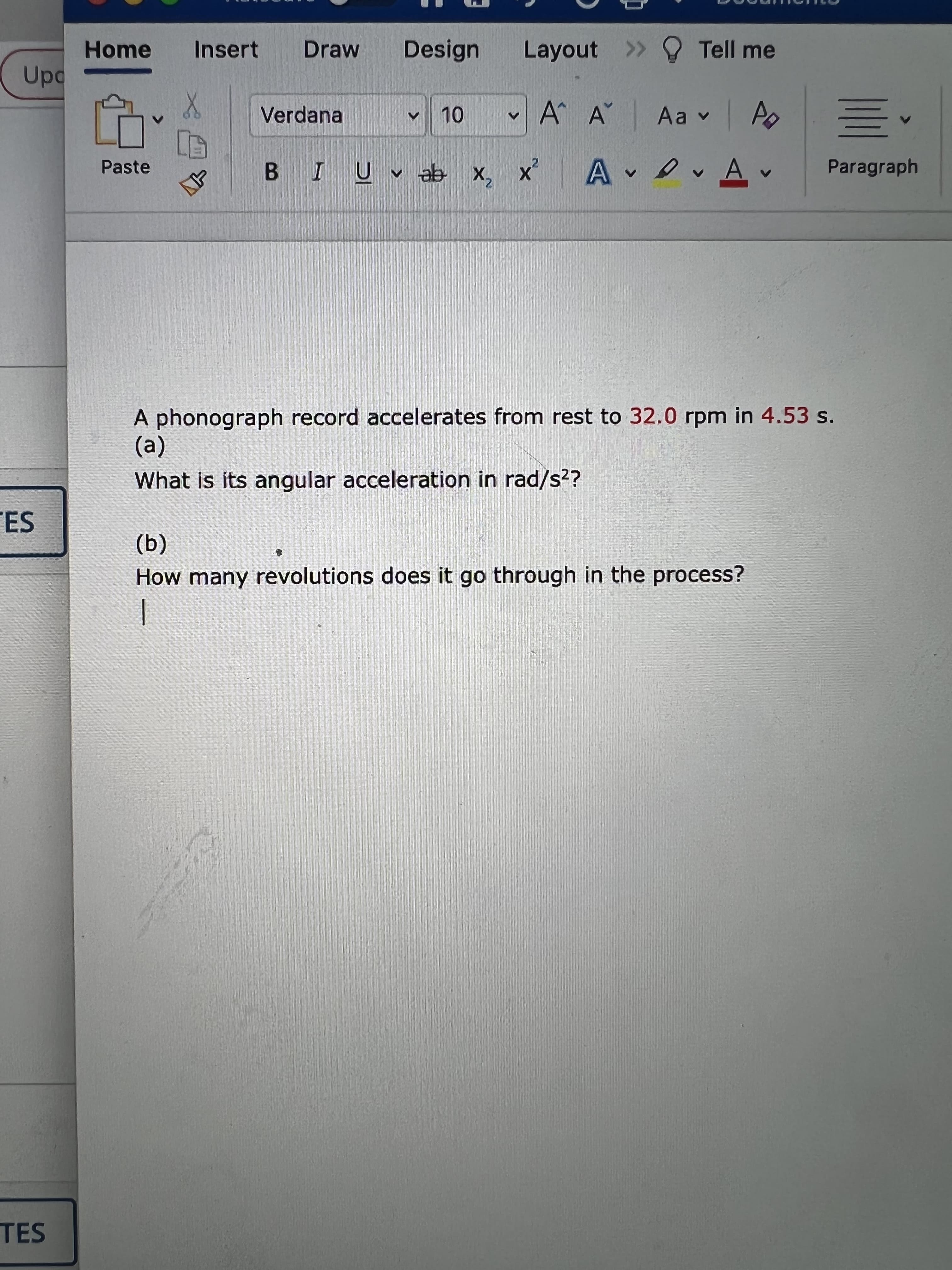 <>
Home
Insert
Draw
Design
Layout > O Tell me
Verdana
A A Aa v A
BIU ab x, x A
DAv
Paragraph
Paste
A phonograph record accelerates from rest to 32.0 rpm in 4.53 s.
(a)
What is its angular acceleration in rad/s??
ES
(a)
How many revolutions does it go through in the process?
TES
