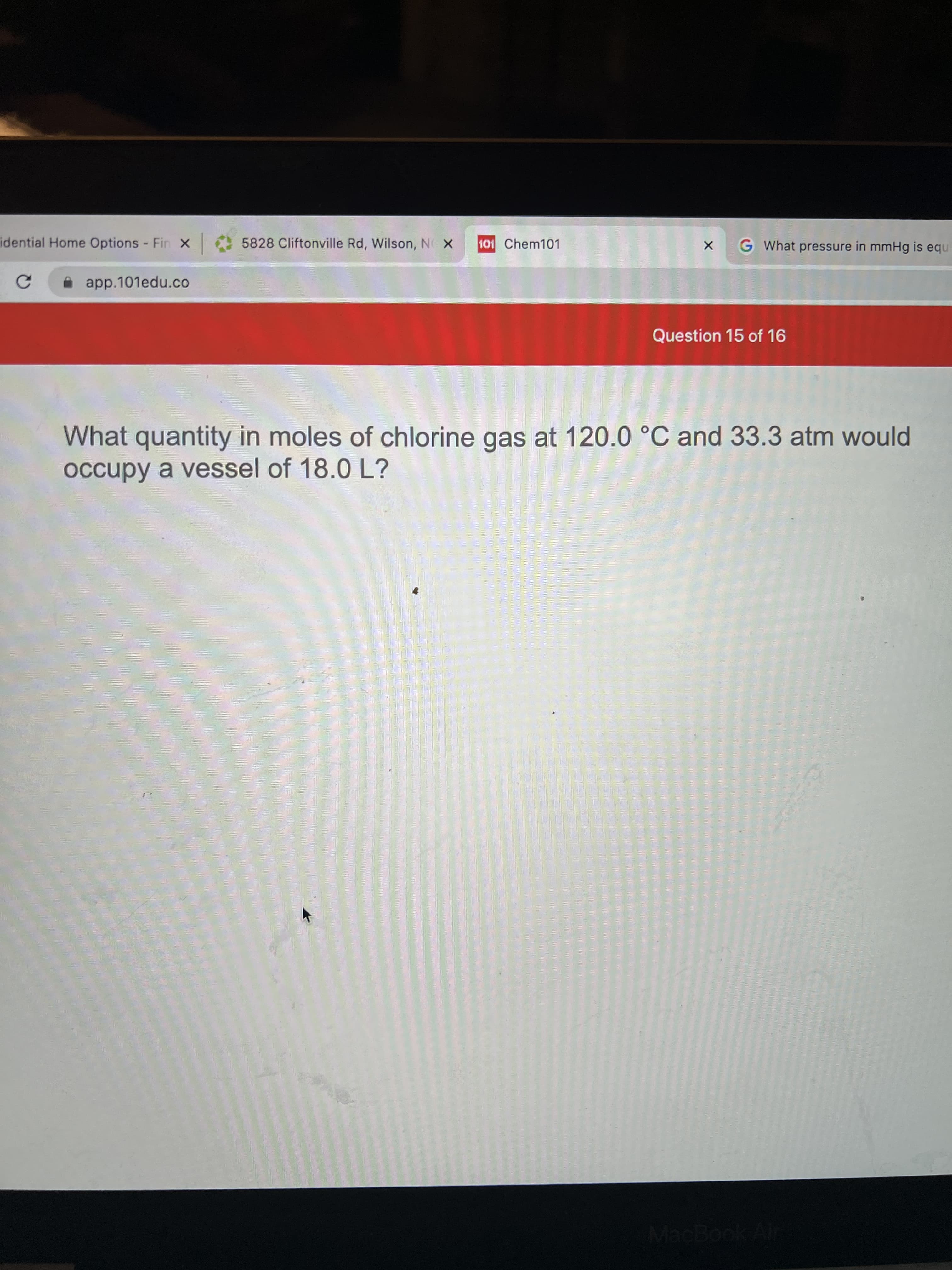 idential Home Options Fin x 5828 Cliftonville Rd, Wilson, N X
101 Chem101
G What pressure in mmHg is equ
i app.101edu.co
Question 15 of 16
What quantity in moles of chlorine gas at 120.0 °C and 33.3 atm would
occupy a vessel of 18.0 L?
MacBook Alr

