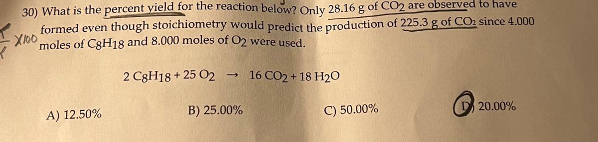 30) What is the percent yield for the reaction below? Only 28.16 g of CO2 are observed to have
formed even though stoichiometry would predict the production of 225.3 g of CO2 since 4.000
X100 moles of C3H18 and 8.000 moles of O2 were used.
2 C8H18+ 25 O2 → 16 CO2 + 18 H2O
A) 12.50%
B) 25.00%
C) 50.00%
20.00%

