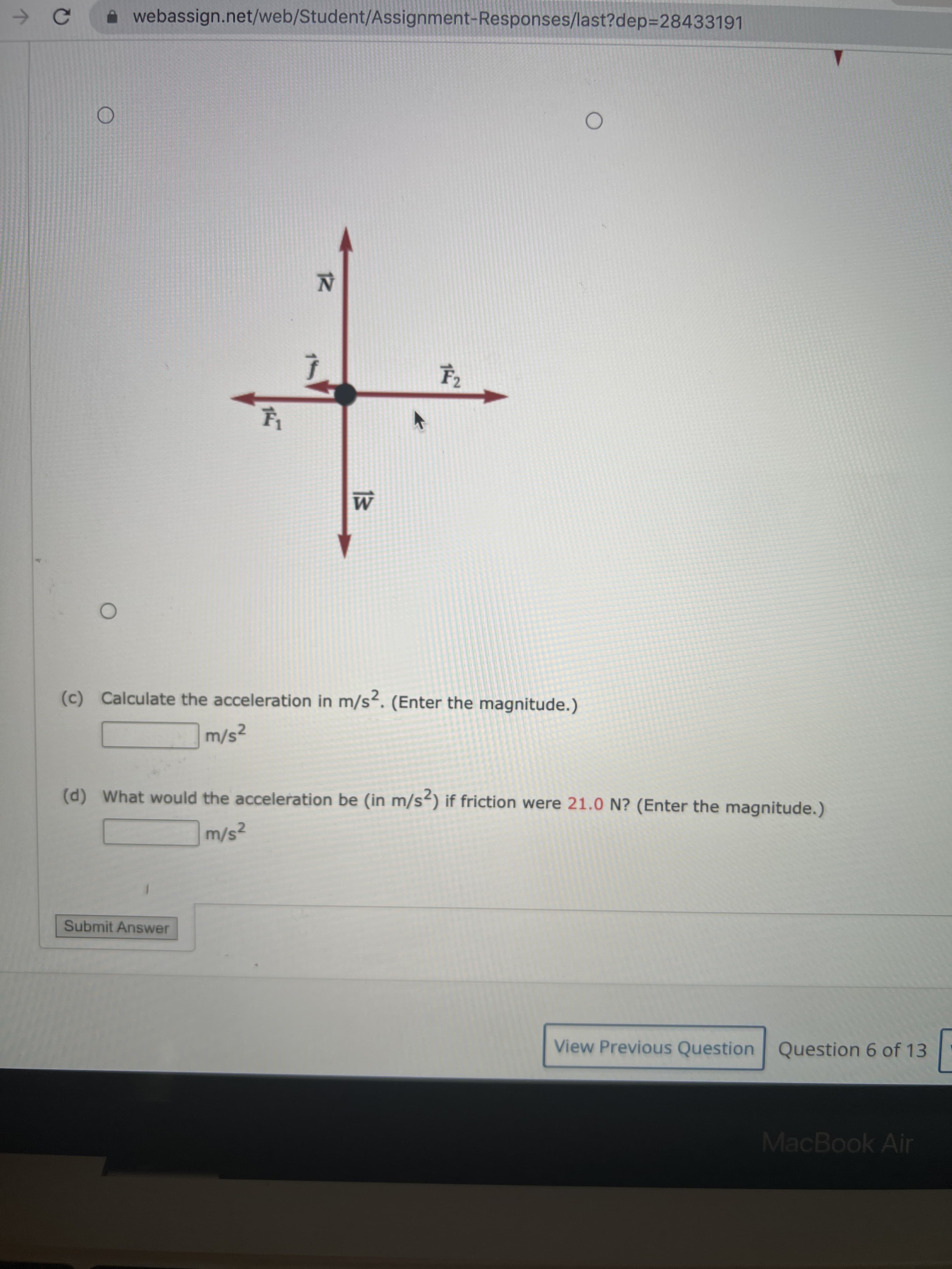 → C
O
webassign.net/web/Student/Assignment-Responses/last?dep=28433191
O
14
12
F₂
W
(c) Calculate the acceleration in m/s². (Enter the magnitude.)
m/s²
(d) What would the acceleration be (in m/s2) if friction were 21.0 N? (Enter the magnitude.)
m/s²
Submit Answer
View Previous Question Question 6 of 13
MacBook Air