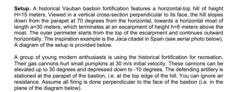 Setup. A historical Vauban bastion fortification features a horizontal-top hill of height
H=15 meters. Viewed in a vertical cross-section perpendicular to its face, the hill slopes
down from the parapet at 70 degrees from the horizontal, towards a horizontal moat of
length a=30 meters, which terminates at an escarpment of height h=6 meters above the
moat. The outer perimeter starts from the top of the escarpment and continues outward
horizontally. The inspiration example is the Jaca citadel in Spain (see aerial photo below).
A diagram of the setup is provided below.
A group of young modern enthusiasts is using the historical fortification for recreation.
Their gas cannons hurl small pumpkins at 30 m/s initial velocity. These cannons can be
elevated up to 30 degrees and depressed down to -10 degrees. The defending artillery is
stationed at the parapet of the bastion, i.e. at the top edge of the hill. You can ignore air
resistance. Assume all firing is done perpendicular to the face of the bastion (i.e. in the
plane of the diagram below).