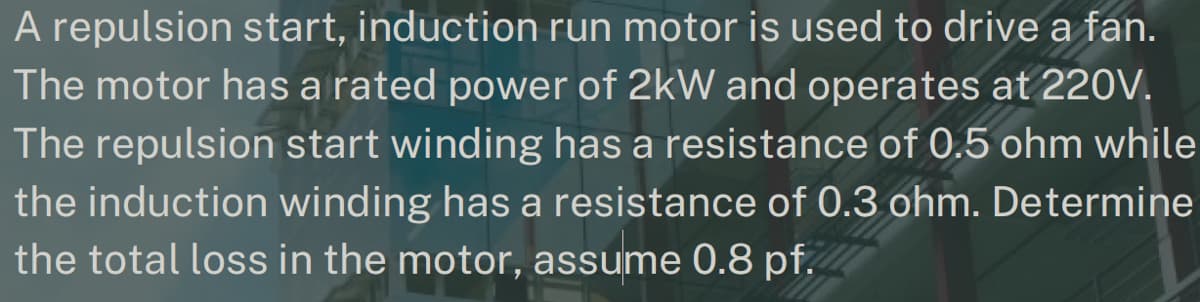 A repulsion start, induction run motor is used to drive a fan.
The motor has a rated power of 2kW and operates at 220V.
The repulsion start winding has a resistance of 0.5 ohm while
the induction winding has a resistance of 0.3 ohm. Determine
the total loss in the motor, assume 0.8 pf.