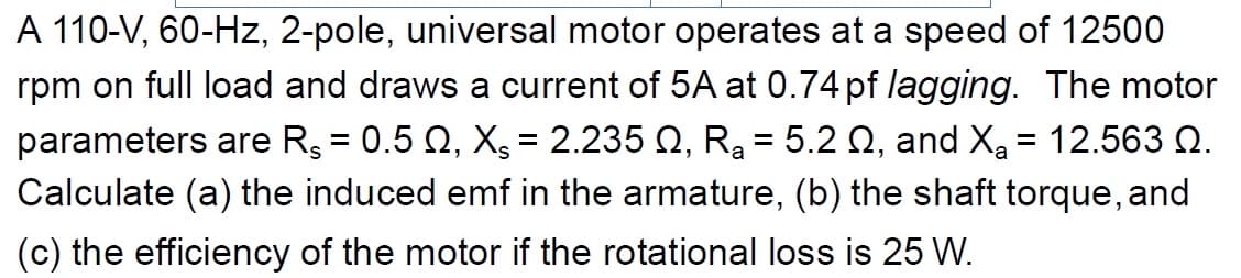 A 110-V, 60-Hz, 2-pole, universal motor operates at a speed of 12500
rpm on full load and draws a current of 5A at 0.74 pf lagging. The motor
parameters are R$ = 0.5 Q2, X = 2.235 №, R₂ = 5.2 , and X₂ = 12.563 №.
Calculate (a) the induced emf in the armature, (b) the shaft torque, and
(c) the efficiency of the motor if the rotational loss is 25 W.