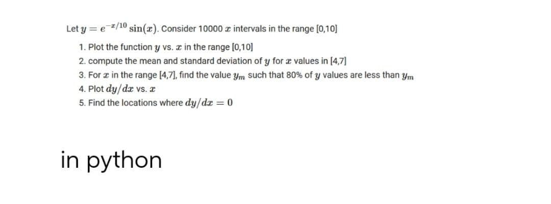 Let y = e /10 sin(x). Consider 10000 r intervals in the range [0,10]
1. Plot the function y vs. x in the range [0,10]
2. compute the mean and standard deviation of y for a values in [4,7]
3. For æ in the range [4,7], find the value ym such that 80% of y values are less than ym
4. Plot dy/dx vs. a
5. Find the locations where dy/da = 0
in python
