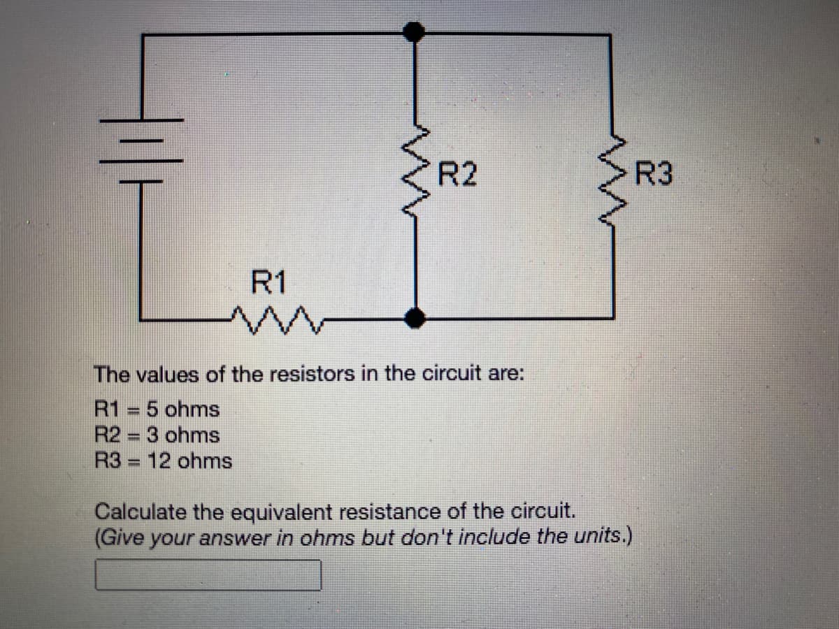 R2
R3
R1
The values of the resistors in the circuit are:
R1 = 5 ohms
R2 3 ohms
R3 = 12 ohms
Calculate the equivalent resistance of the circuit.
(Give your answer in ohms but don't include the units.)
