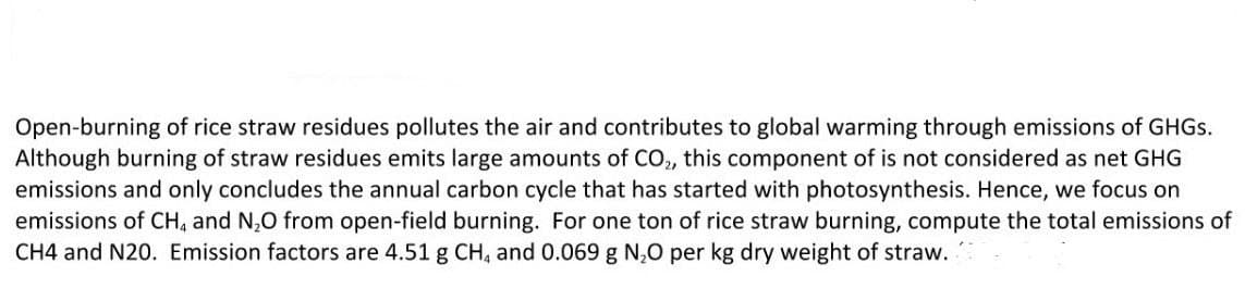 Open-burning of rice straw residues pollutes the air and contributes to global warming through emissions of GHGS.
Although burning of straw residues emits large amounts of CO, this component of is not considered as net GHG
emissions and only concludes the annual carbon cycle that has started with photosynthesis. Hence, we focus on
emissions of CH, and N,O from open-field burning. For one ton of rice straw burning, compute the total emissions of
CH4 and N20. Emission factors are 4.51 g CH, and 0.069 g N,0 per kg dry weight of straw.

