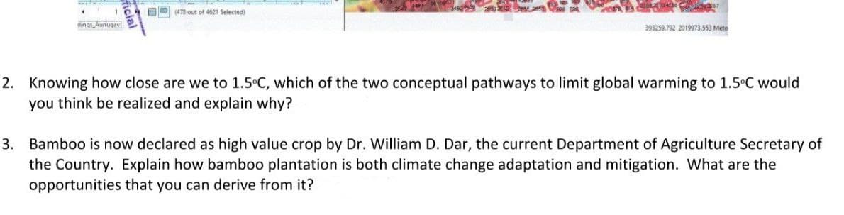 OO (478 out of 4621 Selected)
dinas Aunuaay
393259.792 2019973.553 Mete
2. Knowing how close are we to 1.5°C, which of the two conceptual pathways to limit global warming to 1.5°C would
you think be realized and explain why?
3. Bamboo is now declared as high value crop by Dr. William D. Dar, the current Department of Agriculture Secretary of
the Country. Explain how bamboo plantation is both climate change adaptation and mitigation. What are the
opportunities that you can derive from it?
