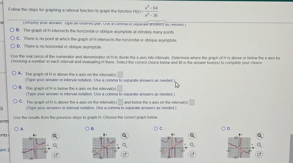 x - 64
Follow the steps for graphing a rational function to graph the function H(x) =
x2 - 36
lo
(Simpiiiy youi answer. iype an oruereu pair. Use a comma to separate answers as neeued.)
O B. The graph of H intersects the horizontal or oblique asymptote at infinitely many points.
O C. There is no point at which the graph of H intersects the horizontal or oblique asymptote.
O D. There is no horizontal or oblique asymptote.
Use the real zeros of the numerator and denominator of H to divide the x-axis into intervals. Determine where the graph of H is above or below the x-axis by
choosing a number in each interval and evaluating H there. Select the correct choice below and fill in the answer box(es) to complete your choice.
O A. The graph of H is above the x-axis on the interval(s)
(Type your answer in interval notation. Use a comma to separate answers as needed.)
O B. The qraph of H is below the x-axis on the interval(s)
(Type your answer in interval notation. Use a comma to separate answers as needed.)
OC.
The graph of H is above the x-axis on the interval(s)
(Type your answers in interval notation. Use a comma to separate answers as needed.)
and below the x-axis on the interval(s)
Use the results from the previous steps to graph H. Choose the correct graph below.
ents
O A.
OB.
OD.
ents
am 2
