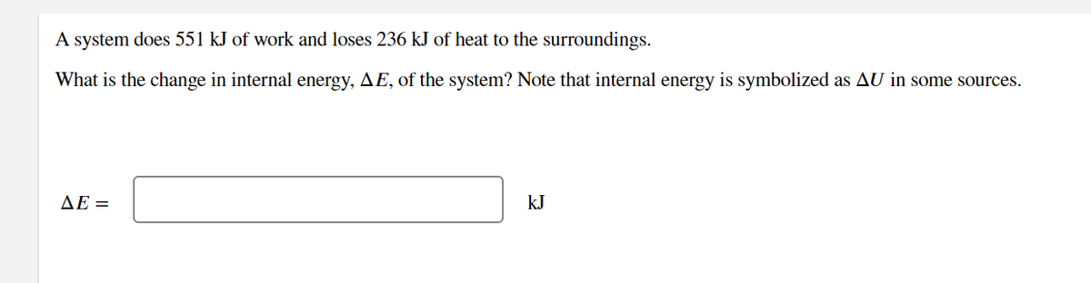 A system does 551 kJ of work and loses 236 kJ of heat to the surroundings.
What is the change in internal energy, AE, of the system? Note that internal energy is symbolized as AU in some sources.
AE =
kJ
