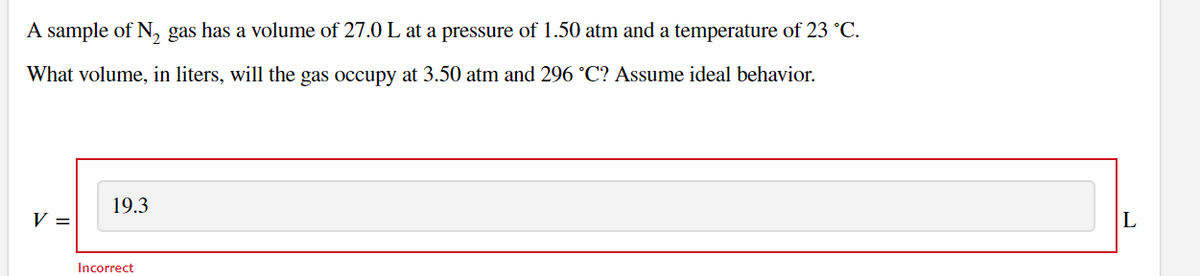 A sample of N, gas has a volume of 27.0 L at a pressure of 1.50 atm and a temperature of 23 °C.
What volume, in liters, will the gas occupy at 3.50 atm and 296 °C? Assume ideal behavior.
19.3
V =
Incorrect
