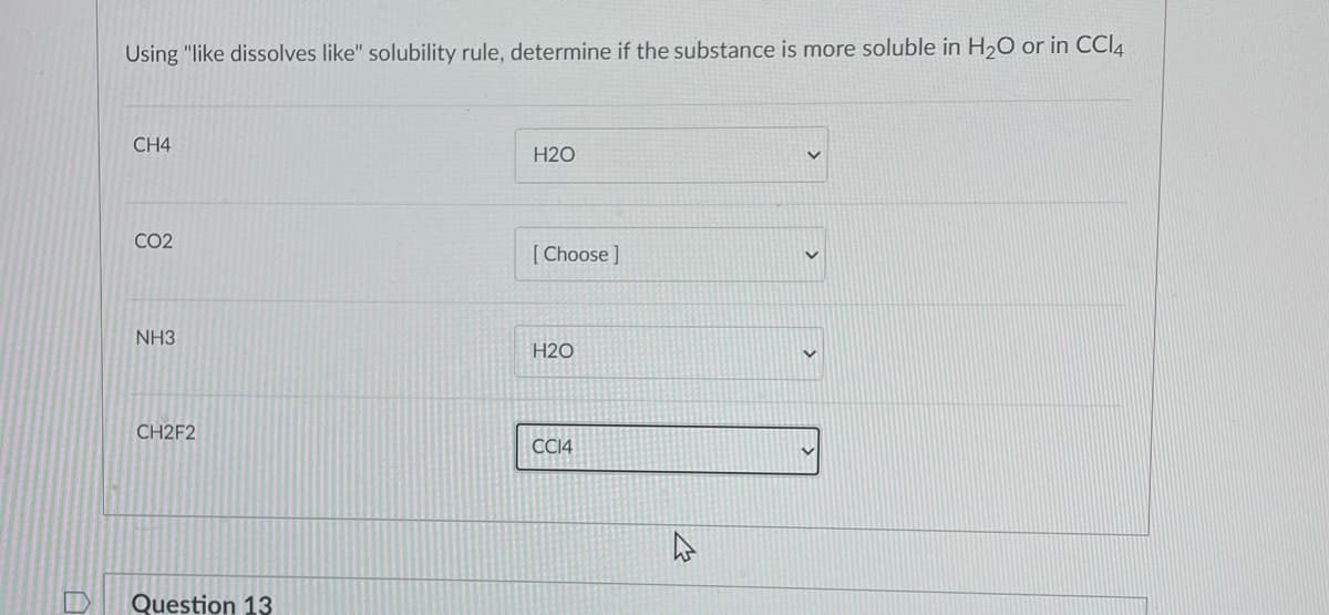 Using "like dissolves like" solubility rule, determine if the substance is more soluble in H20 or in CCI4
CH4
H2O
CO2
[ Choose ]
NH3
H2O
CH2F2
CC14
Question 13

