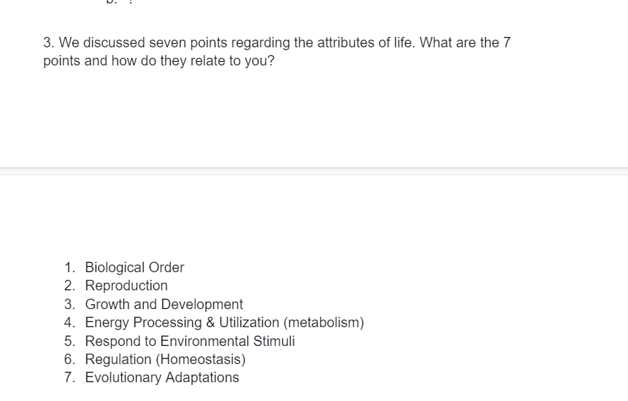 3. We discussed seven points regarding the attributes of life. What are the 7
points and how do they relate to you?
1. Biological Order
2. Reproduction
3. Growth and Development
4. Energy Processing & Utilization (metabolism)
5. Respond to Environmental Stimuli
6. Regulation (Homeostasis)
7. Evolutionary Adaptations