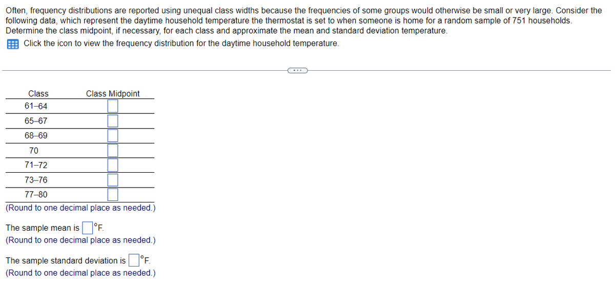 Often, frequency distributions are reported using unequal class widths because the frequencies of some groups would otherwise be small or very large. Consider the
following data, which represent the daytime household temperature the thermostat is set to when someone is home for a random sample of 751 households.
Determine the class midpoint, if necessary, for each class and approximate the mean and standard deviation temperature.
E Click the icon to view the frequency distribution for the daytime household temperature.
Class
Class Midpoint
61-64
65-67
68-69
70
71-72
73–76
77-80
(Round to one decimal place as needed.)
The sample mean is °F.
(Round to one decimal place as needed.)
The sample standard deviation is °F.
(Round to one decimal place as needed.)
