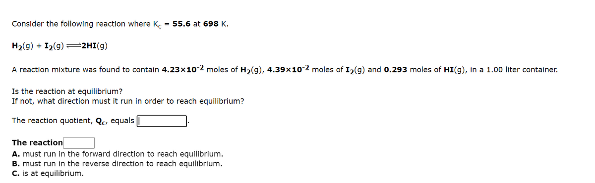 Consider the following reaction where Kc = 55.6 at 698 K.
H₂(g) + I₂(g) =2HI(g)
A reaction mixture was found to contain 4.23x10-2 moles of H₂(g), 4.39×10-2 moles of I₂(g) and 0.293 moles of HI(g), in a 1.00 liter container.
Is the reaction at equilibrium?
If not, what direction must it run in order to reach equilibrium?
The reaction quotient, Qc, equals |
The reaction
A. must run in the forward direction to reach equilibrium.
B. must run in the reverse direction to reach equilibrium.
C. is at equilibrium.
