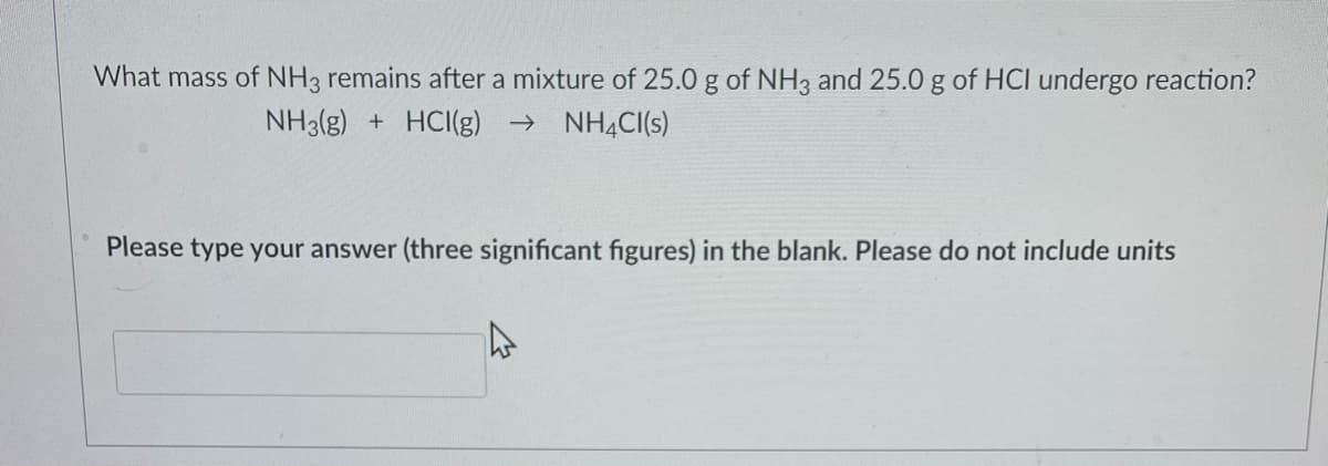 What mass of NH3 remains after a mixture of 25.0 g of NH3 and 25.0 g of HCI undergo reaction?
NH3(g) + HCI(g) → NH4Cl(s)
Please type your answer (three significant figures) in the blank. Please do not include units