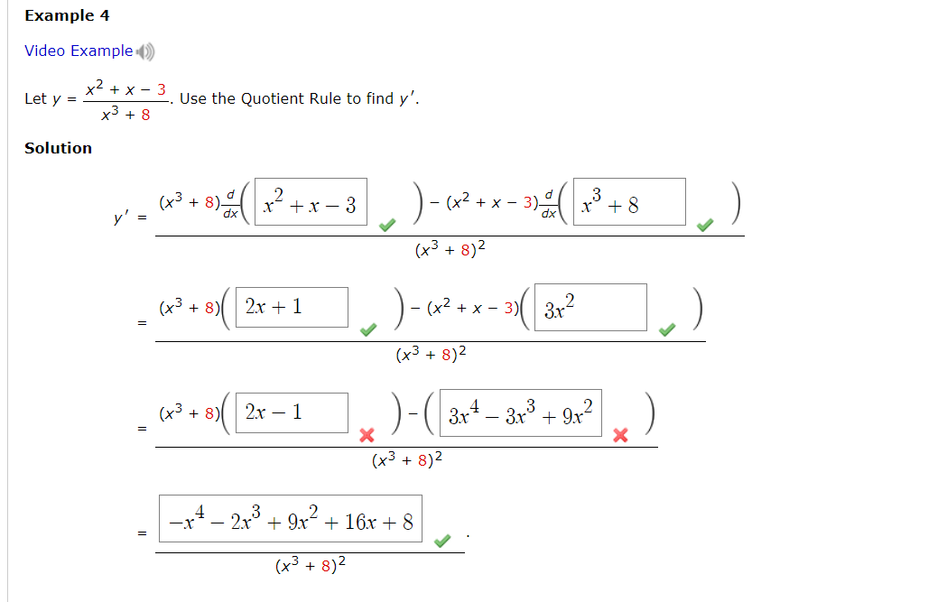 Example 4
Video Example )
x2 + x - 3
Let y =
Use the Quotient Rule to find y'.
x3 + 8
Solution
(43
y' =
+ 8).
+x – 3
+ x - 3)
8+ *
(x³ + 8)2
(x3 + 8)
2х + 1
- (x2 + x - 3) 3x
(x3 + 8)2
(x3 + 8)
2х - 1
3x4 – 3x + 9x?
(x3 + 8)2
-x4 - 2x° + 9x2 + 16x + 8
(x3 + 8)2
