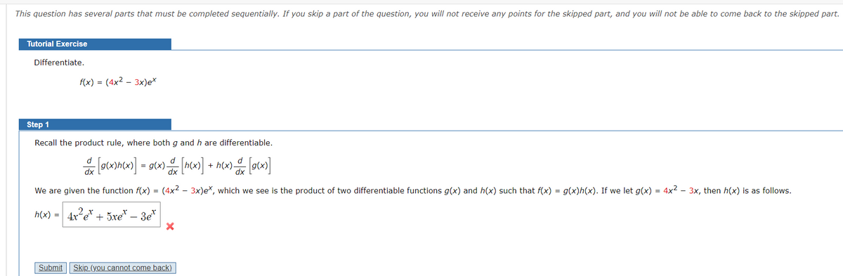 This question has several parts that must be completed sequentially. If you skip a part of the question, you will not receive any points for the skipped part, and you will not be able to come back to the skipped part.
Tutorial Exercise
Differentiate.
f(x) = (4x² – 3x)e*
Step 1
Recall the product rule, where both g and h are differentiable.
d
d
d
+
dx
We are given the function f(x) = (4x2 - 3x)eX, which we see is the product of two differentiable functions g(x) and h(x) such that f(x) = g(x)h(x). If we let g(x) = 4x² – 3x, then h(x) is as follows.
h(x) = 4x e* + 5xe* – 3e* |
Submit
Skip (you cannot come back).
