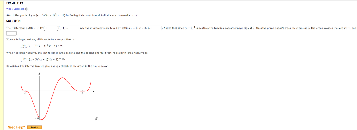EXAMPLE 12
Video Example )
Sketch the graph of y = (x - 3)“(x + 1)³(x – 1) by finding its intercepts and its limits as x → o and x → -o.
SOLUTION
)'-1) =
Notice that since (x - 3)4 is positive, the function doesn't change sign at 3; thus the graph doesn't cross the x-axis at 3. The graph crosses the axis at -1 and
The y-intercept is f(0) = (-3)4
and the x-intercepts are found by setting y = 0: x = 3, 1,
When x is large positive, all three factors are positive, so
lim (x - 3)4(x + 1)3(x – 1) = 0.
x→ の
When x is large negative, the first factor is large positive and the second and third factors are both large negative so
lim
(x - 3)4(x + 1)³(x – 1) = 0.
x- -00
Combining this information, we give a rough sketch of the graph in the figure below.
y
3
Need Help?
Read It
