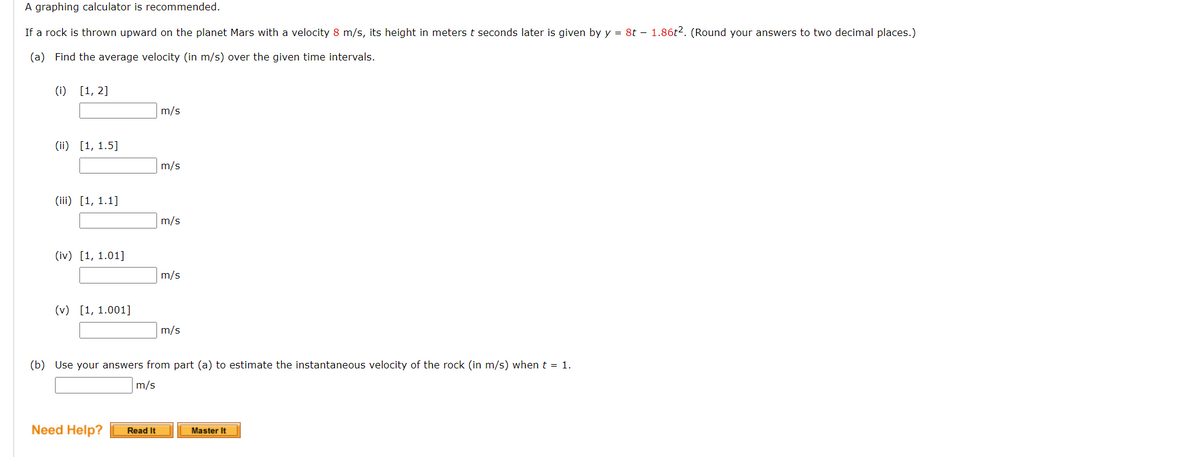 A graphing calculator is recommended.
If a rock is thrown upward on the planet Mars with a velocity 8 m/s, its height in meters t seconds later is given by y = 8t – 1.86t2. (Round your answers to two decimal places.)
(a) Find the average velocity (in m/s) over the given time intervals.
(i) [1, 2]
m/s
(ii) [1, 1.5]
m/s
(iii) [1, 1.1]
m/s
(iv) [1, 1.01]
m/s
(v) [1, 1.001]
m/s
(b) Use your answers from part (a) to estimate the instantaneous velocity of the rock (in m/s) when t = 1.
m/s
Need Help?
Read It
Master It
