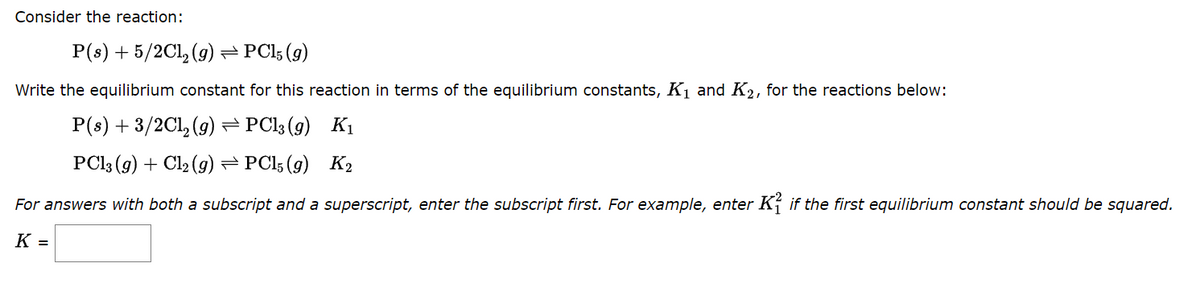 Consider the reaction:
P(s) + 5/2Cl₂ (g) — PC15 (9)
Write the equilibrium constant for this reaction in terms of the equilibrium constants, K₁ and K₂, for the reactions below:
P(s) + 3/2Cl₂ (g) ⇒ PCl3(g) K₁
PC13 (g) + Cl₂ (g) ⇒ PC15 (9) K₂
For answers with both a subscript and a superscript, enter the subscript first. For example, enter Kif the first equilibrium constant should be squared.
K =