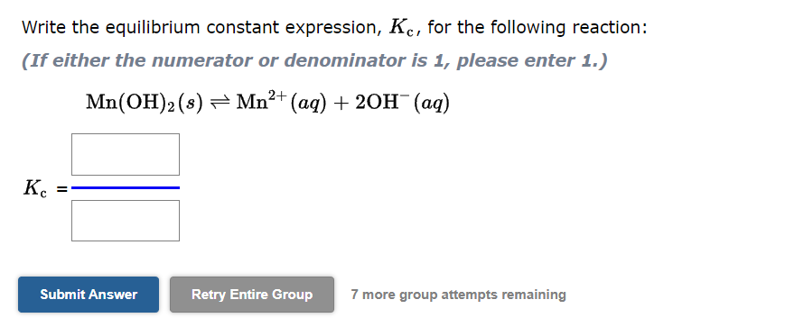 Write the equilibrium constant expression, Kc, for the following reaction:
(If either the numerator or denominator is 1, please enter 1.)
Mn(OH)2 (s) ⇒ Mn²+ (aq) + 2OH¯ (aq)
Ke
=
Submit Answer
Retry Entire Group 7 more group attempts remaining