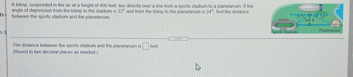 A blimp, suspended in the air at a height of 400 feet, lies directly over a line from a sports stadium to a planetarium. If the
angle of depression from the blimp to the stadium is 33° and from the blimp to the planetarium is 24°, find the distance
ts
33°CT 24°-
400 ft
between the sports stadium and the planetarium.
Platentarium
n 3
Sports Stadium
The distance between the sports stadium and the planetarium is
feet
(Round to two decimal places as needed.)
