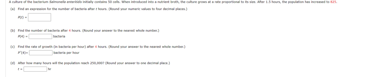 A culture of the bacterium Salmonella enteritidis initially contains 50 cells. When introduced into a nutrient broth, the culture grows at a rate proportional to its size. After 1.5 hours, the population has increased to 825.
(a) Find an expression for the number of bacteria after t hours. (Round your numeric values to four decimal places.)
P(t) =
(b) Find the number of bacteria after 4 hours. (Round your answer to the nearest whole number.)
P(4) =
bacteria
(c) Find the rate of growth (in bacteria per hour) after 4 hours. (Round your answer to the nearest whole number.)
p'(4)=
bacteria per hour
(d) After how many hours will the population reach 250,000? (Round your answer to one decimal place.)
t =
hr
