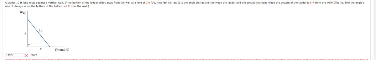 A ladder 10 ft long rests against a vertical wall. If the bottom of the ladder slides away from the wall at a rate of 0.9 ft/s, how fast (in rad/s) is the angle (in radians) between the ladder and the ground changing when the bottom of the ladder is 6 ft from the wall? (That is, find the angle's
rate of change when the bottom of the ladder is 6 ft from the wall.)
Wall
10
y
Ground O
0.1125
X rad/s
