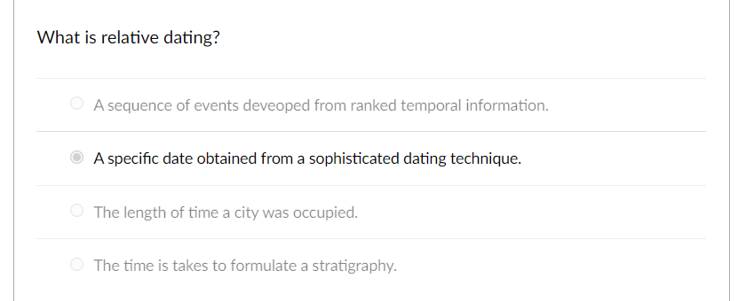 What is relative dating?
A sequence of events deveoped from ranked temporal information.
A specific date obtained from a sophisticated dating technique.
The length of time a city was occupied.
The time is takes to formulate a stratigraphy.