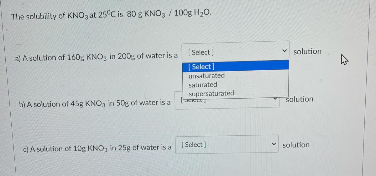 The solubility of KNO3 at 25°C is 80 g KNO3 / 100g H20.
[ Select ]
solution
a) A solution of 160g KNO3 in 200g of water is a
[ Select ]
unsaturated
saturated
supersaturated
Stittt J
solution
b) A solution of 45g KNO3 in 50g of water is a
[ Select ]
v solution
c) A solution of 10g KNO3 in 25g of water is a
